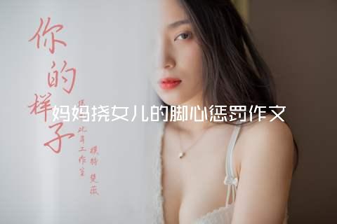 妈妈挠女儿的脚心惩罚作文